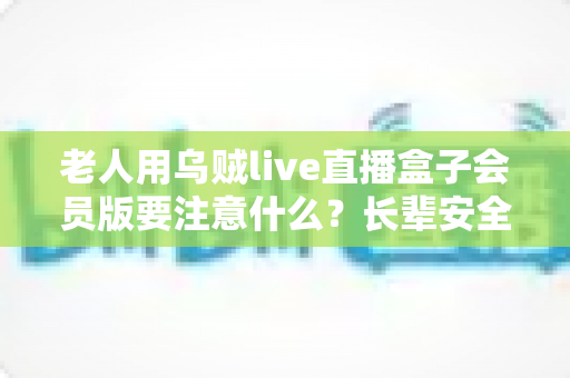 老人用乌贼live直播盒子会员版要注意什么?长辈安全使用全攻略与避坑指南 老人用乌贼live直播盒子会员版要注意什么?长辈安全使用全攻略与避坑指南