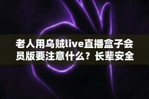 老人用乌贼live直播盒子会员版要注意什么?长辈安全使用全攻略与避坑指南 老人用乌贼live直播盒子会员版要注意什么?长辈安全使用全攻略与避坑指南