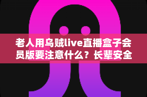 老人用乌贼live直播盒子会员版要注意什么？长辈安全使用全攻略与避坑指南