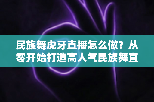 民族舞虎牙直播怎么做?从零开始打造高人气民族舞直播间的完整攻略 民族舞虎牙直播怎么做?从零开始打造高人气民族舞直播间的完整攻略