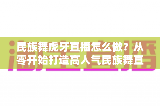 民族舞虎牙直播怎么做?从零开始打造高人气民族舞直播间的完整攻略 民族舞虎牙直播怎么做?从零开始打造高人气民族舞直播间的完整攻略