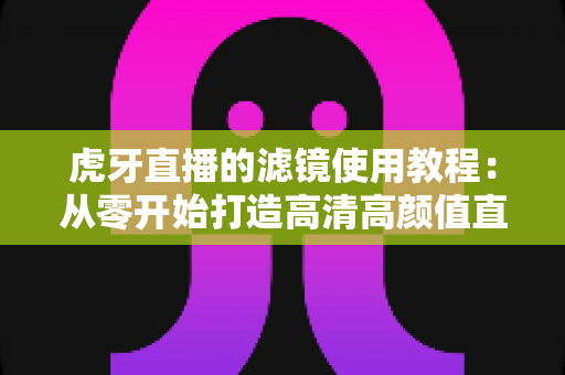 虎牙直播的滤镜使用教程:从零开始打造高清高颜值直播间的完整攻略 虎牙直播的滤镜使用教程:从零开始打造高清高颜值直播间的完整攻略