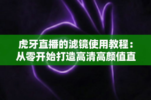 虎牙直播的滤镜使用教程：从零开始打造高清高颜值直播间的完整攻略
