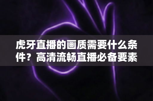 虎牙直播的画质需要什么条件?高清流畅直播必备要素全面解析 虎牙直播的画质需要什么条件?高清流畅直播必备要素全面解析