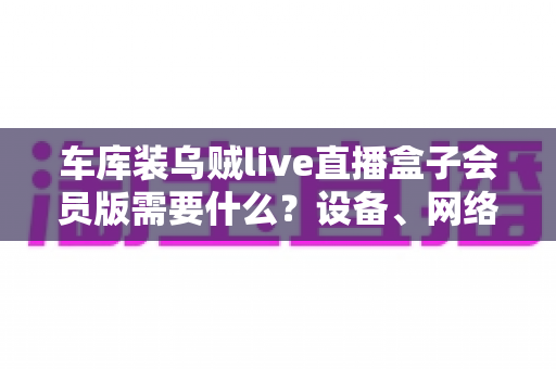 车库装乌贼live直播盒子会员版需要什么?设备、网络与开通条件一站式全指南 车库装乌贼live直播盒子会员版需要什么?设备、网络与开通条件一站式全指南