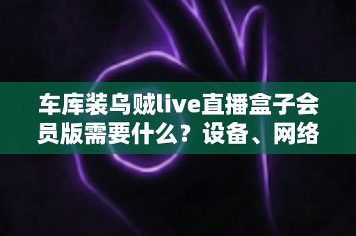 车库装乌贼live直播盒子会员版需要什么?设备、网络与开通条件一站式全指南 车库装乌贼live直播盒子会员版需要什么?设备、网络与开通条件一站式全指南