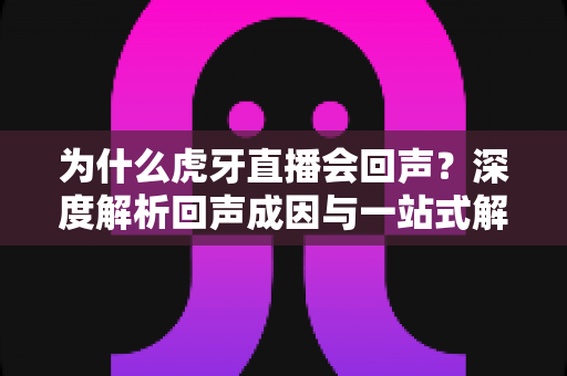 为什么虎牙直播会回声?深度解析回声成因与一站式解决方案指南 为什么虎牙直播会回声?深度解析回声成因与一站式解决方案指南
