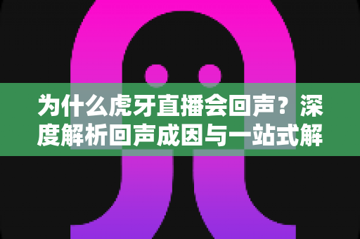 为什么虎牙直播会回声?深度解析回声成因与一站式解决方案指南 为什么虎牙直播会回声?深度解析回声成因与一站式解决方案指南