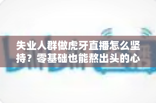 失业人群做虎牙直播怎么坚持？零基础也能熬出头的心态、规划与变现全攻略
