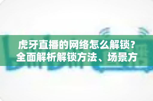 虎牙直播的网络怎么解锁?全面解析解锁方法、场景方案与常见问题指南 虎牙直播的网络怎么解锁?全面解析解锁方法、场景方案与常见问题指南