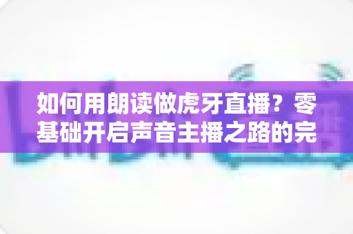 如何用朗读做虎牙直播？零基础开启声音主播之路的完整攻略