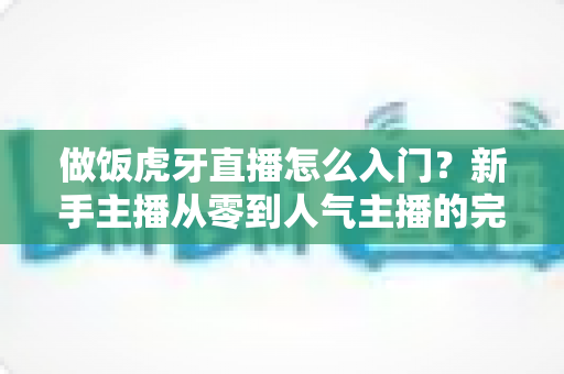 做饭虎牙直播怎么入门？新手主播从零到人气主播的完整实战指南