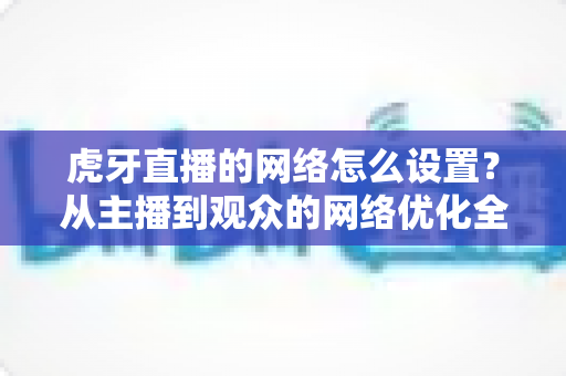 虎牙直播的网络怎么设置?从主播到观众的网络优化全攻略,流畅看播不再卡顿 虎牙直播的网络怎么设置?从主播到观众的网络优化全攻略,流畅看播不再卡顿