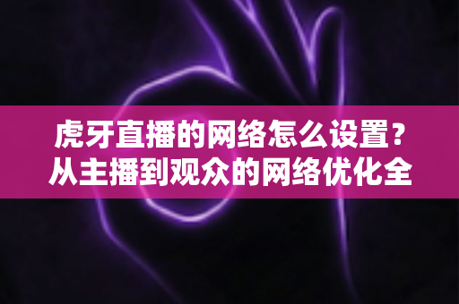 虎牙直播的网络怎么设置?从主播到观众的网络优化全攻略,流畅看播不再卡顿 虎牙直播的网络怎么设置?从主播到观众的网络优化全攻略,流畅看播不再卡顿