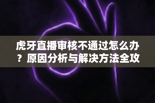 虎牙直播审核不通过怎么办?原因分析与解决方法全攻略 虎牙直播审核不通过怎么办?原因分析与解决方法全攻略