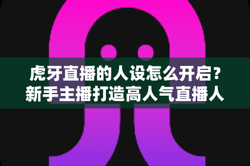 虎牙直播的人设怎么开启?新手主播打造高人气直播人设的完整指南 虎牙直播的人设怎么开启?新手主播打造高人气直播人设的完整指南