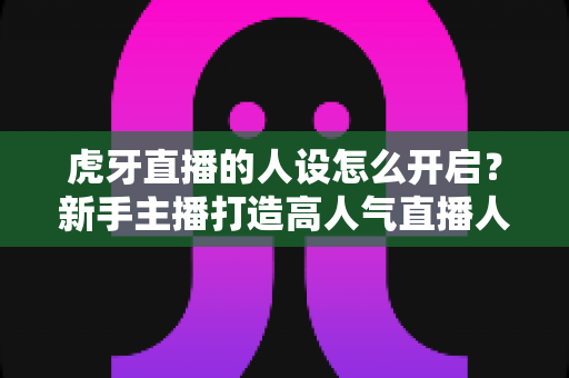 虎牙直播的人设怎么开启?新手主播打造高人气直播人设的完整指南 虎牙直播的人设怎么开启?新手主播打造高人气直播人设的完整指南
