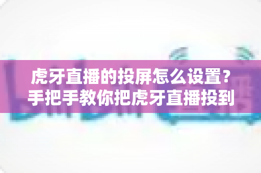 虎牙直播的投屏怎么设置？手把手教你把虎牙直播投到大屏幕观看的完整教程