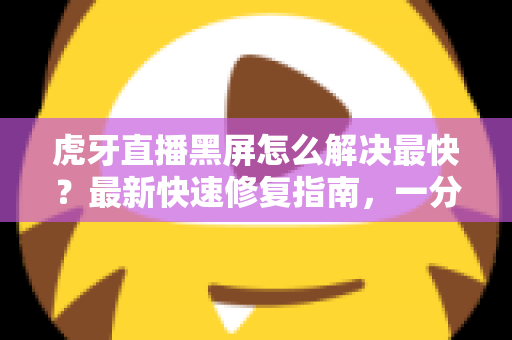 虎牙直播黑屏怎么解决最快？最新快速修复指南，一分钟找回流畅观赛体验