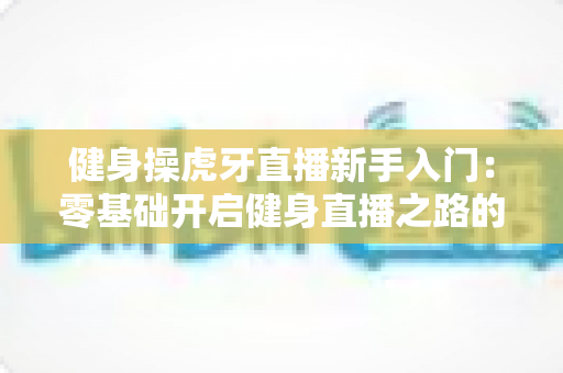 健身操虎牙直播新手入门：零基础开启健身直播之路的全面指南