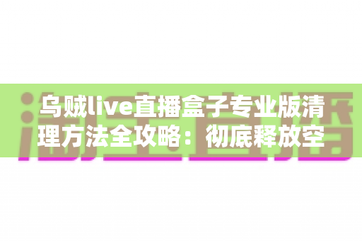 乌贼live直播盒子专业版清理方法全攻略:彻底释放空间、提升流畅度的实用指南 乌贼live直播盒子专业版清理方法全攻略:彻底释放空间、提升流畅度的实用指南