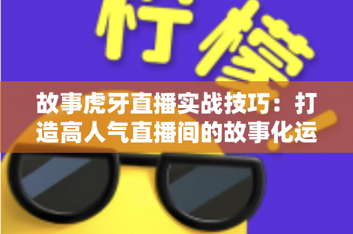 故事虎牙直播实战技巧:打造高人气直播间的故事化运营全攻略 故事虎牙直播实战技巧:打造高人气直播间的故事化运营全攻略