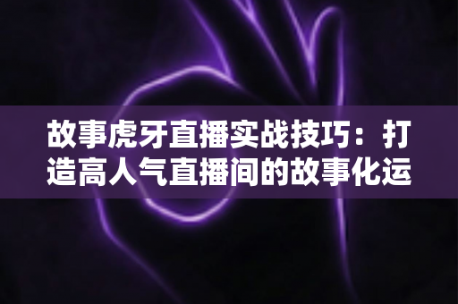 故事虎牙直播实战技巧:打造高人气直播间的故事化运营全攻略 故事虎牙直播实战技巧:打造高人气直播间的故事化运营全攻略