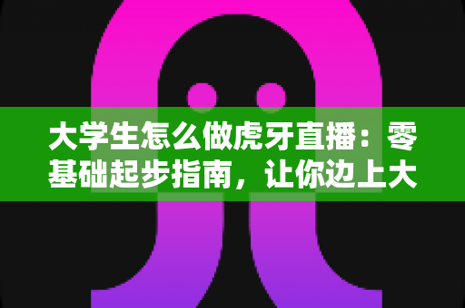 大学生怎么做虎牙直播：零基础起步指南，让你边上大学边开启直播副业