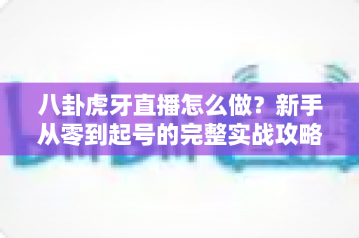 八卦虎牙直播怎么做?新手从零到起号的完整实战攻略 八卦虎牙直播怎么做?新手从零到起号的完整实战攻略