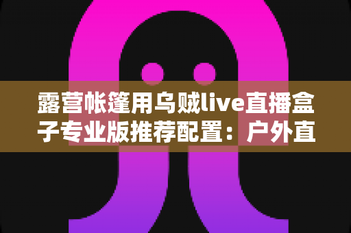 露营帐篷用乌贼live直播盒子专业版推荐配置:户外直播装备全解析指南 露营帐篷用乌贼live直播盒子专业版推荐配置:户外直播装备全解析指南