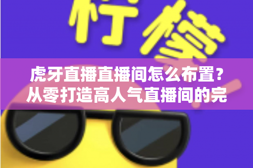 虎牙直播直播间怎么布置？从零打造高人气直播间的完整指南与实用技巧