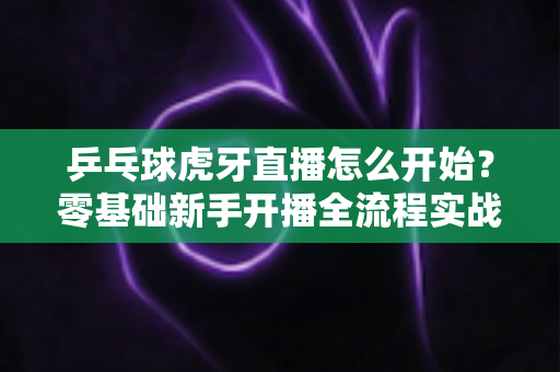 乒乓球虎牙直播怎么开始?零基础新手开播全流程实战指南 乒乓球虎牙直播怎么开始?零基础新手开播全流程实战指南