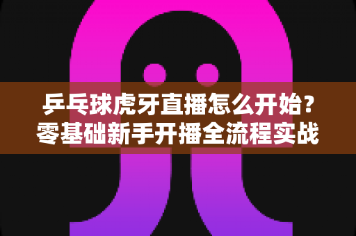 乒乓球虎牙直播怎么开始?零基础新手开播全流程实战指南 乒乓球虎牙直播怎么开始?零基础新手开播全流程实战指南