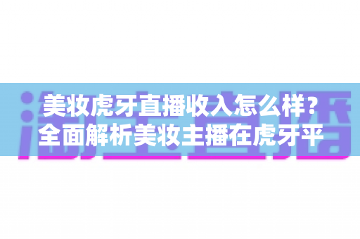 美妆虎牙直播收入怎么样?全面解析美妆主播在虎牙平台的真实赚钱水平与变现路径 美妆虎牙直播收入怎么样?全面解析美妆主播在虎牙平台的真实赚钱水平与变现路径