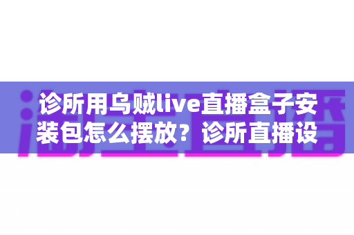 诊所用乌贼live直播盒子安装包怎么摆放?诊所直播设备安装与摆放一站式实用指南 诊所用乌贼live直播盒子安装包怎么摆放?诊所直播设备安装与摆放一站式实用指南