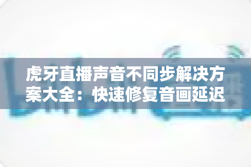 虎牙直播声音不同步解决方案大全:快速修复音画延迟的实用指南 虎牙直播声音不同步解决方案大全:快速修复音画延迟的实用指南