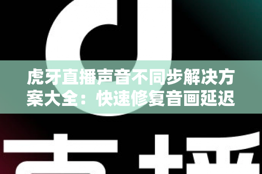虎牙直播声音不同步解决方案大全:快速修复音画延迟的实用指南 虎牙直播声音不同步解决方案大全:快速修复音画延迟的实用指南