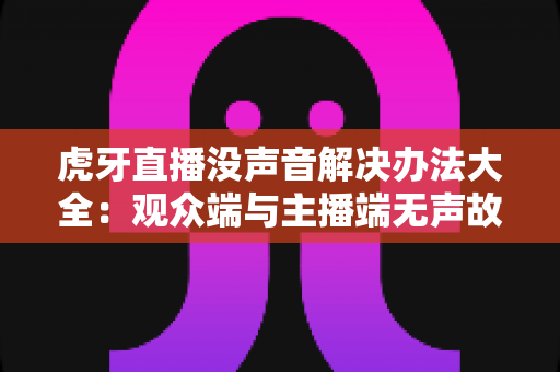 虎牙直播没声音解决办法大全:观众端与主播端无声故障一站式排查指南 虎牙直播没声音解决办法大全:观众端与主播端无声故障一站式排查指南