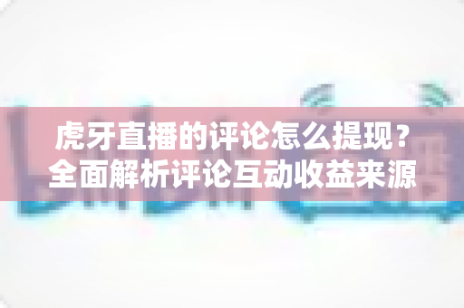 虎牙直播的评论怎么提现？全面解析评论互动收益来源与提现操作流程
