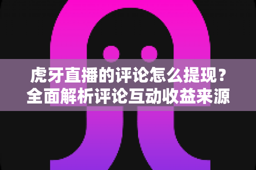 虎牙直播的评论怎么提现？全面解析评论互动收益来源与提现操作流程