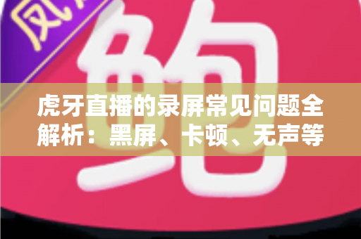 虎牙直播的录屏常见问题全解析：黑屏、卡顿、无声等疑难杂症一站式解决指南