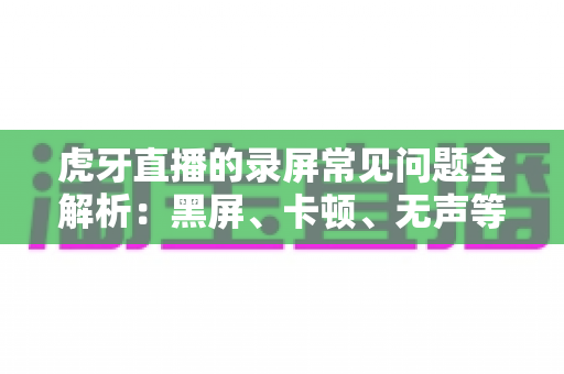 虎牙直播的录屏常见问题全解析：黑屏、卡顿、无声等疑难杂症一站式解决指南