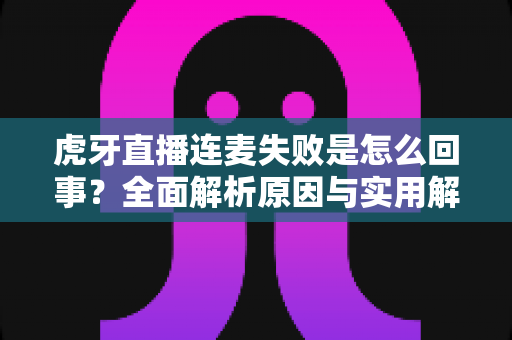 虎牙直播连麦失败是怎么回事?全面解析原因与实用解决方法指南 虎牙直播连麦失败是怎么回事?全面解析原因与实用解决方法指南