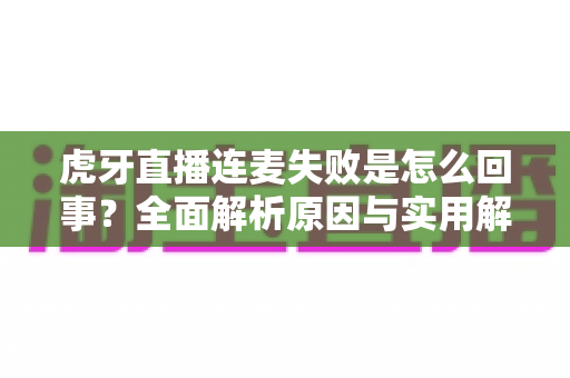 虎牙直播连麦失败是怎么回事?全面解析原因与实用解决方法指南 虎牙直播连麦失败是怎么回事?全面解析原因与实用解决方法指南