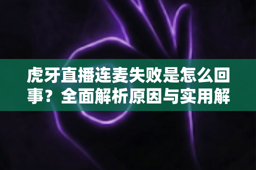 虎牙直播连麦失败是怎么回事?全面解析原因与实用解决方法指南 虎牙直播连麦失败是怎么回事?全面解析原因与实用解决方法指南