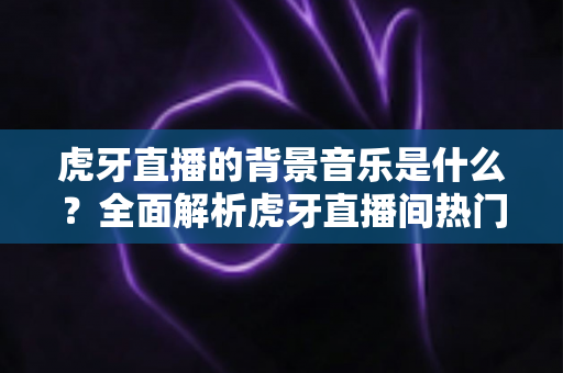虎牙直播的背景音乐是什么?全面解析虎牙直播间热门BGM、查找方法与主播选曲指南 虎牙直播的背景音乐是什么?全面解析虎牙直播间热门BGM、查找方法与主播选曲指南