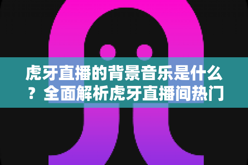 虎牙直播的背景音乐是什么?全面解析虎牙直播间热门BGM、查找方法与主播选曲指南 虎牙直播的背景音乐是什么?全面解析虎牙直播间热门BGM、查找方法与主播选曲指南