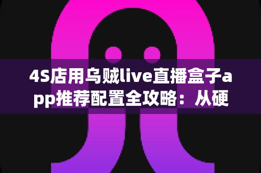 4S店用乌贼live直播盒子app推荐配置全攻略：从硬件到网络，打造高转化汽车直播间的完整方案