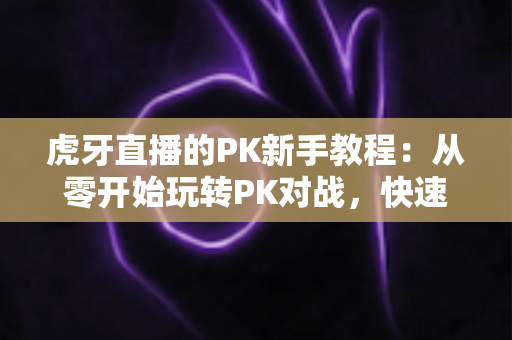 虎牙直播的PK新手教程：从零开始玩转PK对战，快速涨人气、提收益的完整指南