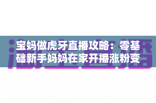 宝妈做虎牙直播攻略：零基础新手妈妈在家开播涨粉变现的完整指南